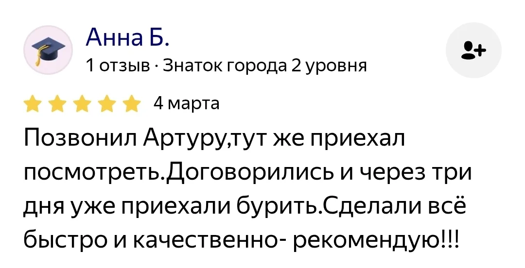 Отзыв: Анна Б., 4 марта — «Позвонил Артуру, тут же приехал посмотреть. Договорились и через три дня уже приехали бурить. Сделали всё быстро и качественно — рекомендую!!!»